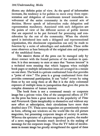 204/'Understanding Media
dicates any definite point of view. As the speed of information
increases, the tendency is for politics to move away from repre-
sentation and delegation of constituents toward immediate i n -
volvement of the entire community i n the central acts of
decision. Slower speeds of information make delegation and
representation mandatory. Associated w i t h such delegation are
the points of view of the different sectors of public interest
that are expected to be put forward for processing and con-
sideration by the rest of the community. W h e n the electric
speed is introduced into such a delegated and representational
organization, this obsolescent organization can only be made to
function b y a series of subterfuges and makeshifts. These strike
some observers as base betrayals of the original aims and purposes
of the established forms.
The massive theme of the press can be managed only b y
direct contact w i t h the formal patterns of the medium i n ques-
tion. I t is thus necessary to state at once that "human interest" is
a technical term meaning that which happens when multiple
book pages or multiple information items are arranged i n a mosaic
on one sheet. The book is a private confessional form that provides
a "point of view." The press is a group confessional form that
provides communal participation. I t can "color" events b y using
them or by not using them at all. But i t is the daily communal
exposure of multiple items i n juxtaposition that gives the press its
complex dimension of human interest.
The book form is not a communal mosaic or corporate
image but a private voice. One of the unexpected effects of T V
on the press has been a great increase i n the popularity of Time
and Newsweek. Quite inexplicably to themselves and without any
new effort at subscription, their circulations have more than
doubled since T V . These news magazines are preeminently mosaic
in form, offering not windows on the world like the old picture
magazines, but presenting corporate images of society i n action.
Whereas the spectator of a picture magazine is passive, the reader
of a news magazine becomes much involved i n the making of
meanings for the corporate image. Thus the T V habit of involve-
ment in mosaic image has greatly strengthened the appeal of these
 