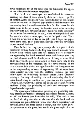 Press/205
news magazines, but at the same time has diminished the appeal
of the older pictorial feature magazines.
Both book and newspaper are confessional in character,
creating the effect of inside story by their mere form, regardless
of content. As the book page yields the inside story of the author's
mental adventures, so the press page yields the inside story of the
community in action and interaction. I t is for this reason that the
press seems to be performing its function most when revealing
the seamy side. Real news is bad news—bad news about somebody,
or bad news for somebody. I n 1962, when Minneapolis had been
for months without a newspaper, the chief of police said: "Sure,
I miss the news, but so far as m y job goes I hope the papers
never come back. There is less crime around without a newspaper
to pass around the ideas."
Even before the telegraph speed-up, the newspaper of the
nineteenth century had moved a long way toward a mosaic form.
Rotary steam presses came into use decades before electricity,
but typesetting by hand remained more satisfactory than any
mechanical means until the development of linotype about 1890.
W i t h linotype, the press could adjust its form more fully to the
news-gathering of the telegraph and the news-printing of the
rotary presses. I t is typical and significant that the linotype answer
to the long-standing slowness of typesetting did not come from
those directly engaged w i t h the problem. Fortunes had been
vainly spent on typesetting machines before James Clephane,
seeking a fast way of writing out and duplicating shorthand
notes, found a way to combine the typewriter and the typesetter.
I t was the typewriter that solved the utterly different typesetting
problem. Today the publishing of book and newspaper both
depends on the typewriter.
The speed-up of information gathering and publishing natu-
rally created new forms of arranging material for readers. As early
as 1830 the French poet Lamartine had said, "The book arrives
too late," drawing attention to the fact that the book and the
newspaper are quite different forms. Slow down typesetting and
news-gathering, and there occurs a change, not only in the physi-
cal appearance of the press, but also i n the prose style of those
 