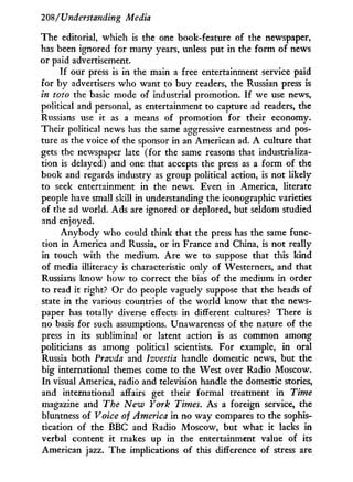 208/"Understanding Media
The editorial, which is the one book-feature of the newspaper,
has been ignored for many years, unless put in the form of news
or paid advertisement.
I f our press is in the main a free entertainment service paid
for by advertisers who want to buy readers, the Russian press is
in toto the basic mode of industrial promotion. I f we use news,
political and personal, as entertainment to capture ad readers, the
Russians use it as a means of promotion for their economy.
Their political news has the same aggressive earnestness and pos-
ture as the voice of the sponsor in an American ad. A culture that
gets the newspaper late (for the same reasons that industrializa-
tion is delayed) and one that accepts the press as a form of the
book and regards industry as group political action, is not likely
to seek entertainment in the news. Even in America, literate
people have small skill in understanding the iconographic varieties
of the ad world. Ads are ignored or deplored, but seldom studied
and enjoyed.
Anybody who could think that the press has the same func-
tion in America and Russia, or in France and China, is not really
in touch with the medium. Are we to suppose that this kind
of media illiteracy is characteristic only of Westerners, and that
Russians know how to correct the bias of the medium in order
to read i t right? Or do people vaguely suppose that the heads of
state i n the various countries of the world know that the news-
paper has totally diverse effects in different cultures? There is
no basis for such assumptions. Unawareness of the nature of the
press in its subliminal or latent action is as common among
politicians as among political scientists. For example, in oral
Russia both Pravda and Izvestia handle domestic news, but the
big international themes come to the West over Radio Moscow.
In visual America, radio and television handle the domestic stories,
and international affairs get their formal treatment i n Time
magazine and The New York Times. As a foreign service, the
bluntness of Voice of America in no way compares to the sophis-
tication of the BBC and Radio Moscow, but what i t lacks in
verbal content it makes up in the entertainment value of its
American jazz. The implications of this difference of stress are
 