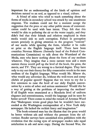 Press/209
important for an understanding of the kinds of opinions and
decisions natural to an oral, as opposed to a visual, culture.
A friend of mine who tried to teach something about the
forms of media in secondary school was struck b y one unanimous
response. The students could not for a moment accept the
suggestion that the press or any other public means of communi-
cation could be used w i t h base intent. They felt that this
would be akin to polluting the air or the water supply, and they
didn't feel that their friends and relatives employed in these
media would sink to such corruption. Failure in perception
occurs precisely in giving attention to the program "content"
of our media while ignoring the form, whether it be radio
or print or the English language itself. There have been
countless N e w t o n Minows (formerly head of the Federal Com-
munications Commission) to talk about the Wasteland of the
Media, men who know nothing about the form of any medium
whatever. They imagine that a more earnest tone and a more
austere theme would pull up the level of the book, the press, the
movie, and T V . They are w r o n g to a farcical degree. They have
only to t r y out their theory for fifty consecutive words in the mass
medium of the English language. W h a t would M r . Minow do,
what would any advertiser do, without the well-worn and corny
clichés of popular speech? Suppose that we were to t r y for a
few sentences to raise the level of our daily English conver-
sation by a series of sober and serious sentiments? W o u l d this be
a way of getting at the problems of improving the medium?
If all English were enunciated at a Mandarin level of uniform
elegance and sententiousness, would the language and its users be
better served? There comes to mind the remark of Artemus W a r d
that "Shakespeare wrote good plays but he wouldn't have suc-
ceeded as the Washington correspondent of a N e w York daily
newspaper. H e lacked the reckisit fancy and imagination."
The book-oriented man has the illusion that the press would
be better without ads and without the pressure from the ad-
vertiser. Reader surveys have astonished even publishers w i t h the
revelation that the roving eyes of newspaper readers take equal
satisfaction in ads and news copy. During the Second War, the
 