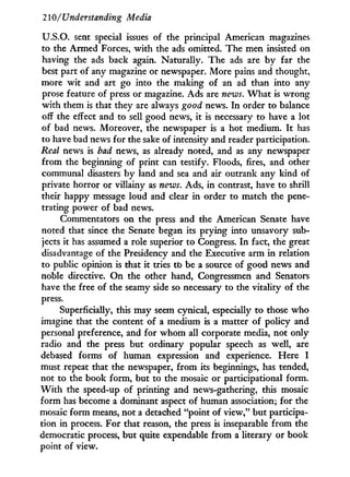 210/ Understanding Media
U.S.O. sent special issues of the principal American magazines
to the Armed Forces, w i t h the ads omitted. The men insisted on
having the ads back again. Naturally. The ads are b y far the
best part of any magazine or newspaper. More pains and thought,
more w i t and art go into the making of an ad than into any
prose feature of press or magazine. Ads are news. W h a t is wrong
w i t h them is that they are always good news. I n order to balance
off the effect and to sell good news, i t is necessary to have a lot
of bad news. Moreover, the newspaper is a hot medium. I t has
to have bad news for the sake of intensity and reader participation.
Real news is bad news, as already noted, and as any newspaper
from the beginning of print can testify. Floods, fires, and other
communal disasters b y land and sea and air outrank any kind of
private horror or villainy as news. Ads, i n contrast, have to shrill
their happy message loud and clear i n order to match the pene-
trating power of bad news.
Commentators on the press and the American Senate have
noted that since the Senate began its prying into unsavory sub-
jects i t has assumed a role superior to Congress. I n fact, the great
disadvantage of the Presidency and the Executive arm i n relation
to public opinion is that i t tries to be a source of good news and
noble directive. O n the other hand, Congressmen and Senators
have the free of the seamy side so necessary to the vitality of the
press.
Superficially, this may seem cynical, especially to those w h o
imagine that the content of a medium is a matter of policy and
personal preference, and for w h o m all corporate media, not only
radio and the press but ordinary popular speech as well, are
debased forms of human expression and experience. Here I
must repeat that the newspaper, from its beginnings, has tended,
not to the book form, but to the mosaic or participational form.
W i t h the speed-up of printing and news-gathering, this mosaic
form has become a dominant aspect of human association; for the
mosaic form means, not a detached "point of view," but participa-
tion in process. For that reason, the press is inseparable from the
democratic process, but quite expendable from a literary or book
point of view.
 