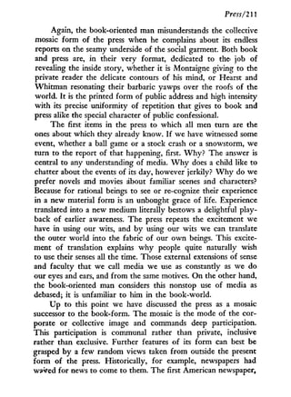 Press/211
Again, the book-oriented man misunderstands the collective
mosaic form of the press when he complains about its endless
reports on the seamy underside of the social garment. Both book
and press are, i n their very format, dedicated to the job of
revealing the inside story, whether it is Montaigne giving to the
private reader the delicate contours of his mind, or Hearst and
Whitman resonating their barbaric yawps over the roofs of the
world. I t is the printed form of public address and high intensity
w i t h its precise uniformity of repetition that gives to book and
press alike the special character of public confessional.
The first items in the press to which all men turn are the
ones about which they already know. I f we have witnessed some
event, whether a ball game or a stock crash or a snowstorm, we
turn to the report of that happening, first. W h y ? The answer is
central to any understanding of media. W h y does a child like to
chatter about the events of its day, however jerkily? W h y do we
prefer novels and movies about familiar scenes and characters?
Because for rational beings to see or re-cognize their experience
in a new material form is an unbought grace of life. Experience
translated into a new medium literally bestows a delightful play-
back of earlier awareness. The press repeats the excitement we
have i n using our wits, and by using our wits we can translate
the outer world into the fabric of our o w n beings. This excite-
ment of translation explains w h y people quite naturally wish
to use their senses all the time. Those external extensions of sense
and faculty that we call media we use as constantly as we do
our eyes and ears, and from the same motives. O n the other hand,
the book-oriented man considers this nonstop use of media as
debased; it is unfamiliar to him in the book-world.
U p to this point we have discussed the press as a mosaic
successor to the book-form. The mosaic is the mode of the cor-
porate or collective image and commands deep participation.
This participation is communal rather than private, inclusive
rather than exclusive. Further features of its form can best be
grasped b y a few random views taken from outside the present
form of the press. Historically, for example, newspapers had
waited for news to come to them. The first American newspaper,
 