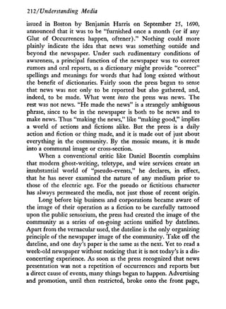 212/Understanding Media
issued in Boston b y Benjamin Harris on September 25, 1690,
announced that it was to be "furnished once a month (or if any
Glut of Occurrences happen, oftener)." Nothing could more
plainly indicate the idea that news was something outside and
beyond the newspaper. Under such rudimentary conditions of
awareness, a principal function of the newspaper was to correct
rumors and oral reports, as a dictionary might provide "correct"
spellings and meanings for words that had long existed without
the benefit of dictionaries. Fairly soon the press began to sense
that news was not only to be reported but also gathered, and,
indeed, to be made. W h a t went into the press was news. The
rest was not news. " H e made the news" is a strangely ambiguous
phrase, since to be in the newspaper is both to be news and to
make news. Thus "making the news," like "making good," implies
a world of actions and fictions alike. But the press is a daily
action and fiction or thing made, and it is made out of just about
everything in the community. By the mosaic means, i t is made
into a communal image or cross-section.
W h e n a conventional critic like Daniel Boorstin complains
that modern ghost-writing, teletype, and wire services create an
insubstantial w o r l d of "pseudo-events," he declares, in effect,
that he has never examined the nature of any medium prior to
those of the electric age. For the pseudo or fictitious character
has always permeated the media, not just those of recent origin.
Long before big business and corporations became aware of
the image of their operation as a fiction to be carefully tattooed
upon the public sensorium, the press had created the image of the
community as a series of on-going actions unified b y datelines.
Apart from the vernacular used, the dateline is the only organizing
principle of the newspaper image of the community. Take off the
dateline, and one day's paper is the same as the next. Yet to read a
week-old newspaper without noticing that it is not today's is a dis-
concerting experience. As soon as the press recognized that news
presentation was not a repetition of occurrences and reports but
a direct cause of events, many things began to happen. Advertising
and promotion, until then restricted, broke onto the front page,
 