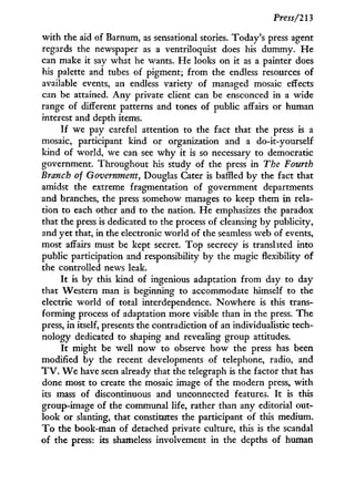 Press/213
w i t h the aid of Barnum, as sensational stories. Today's press agent
regards the newspaper as a ventriloquist does his dummy. H e
can make it say what he wants. He looks on it as a painter does
his palette and tubes of pigment; from the endless resources of
available events, an endless variety of managed mosaic effects
can be attained. A n y private client can be ensconced in a wide
range of different patterns and tones of public affairs or human
interest and depth items.
I f we pay careful attention to the fact that the press is a
mosaic, participant kind or organization and a do-it-yourself
kind of world, we can see w h y it is so necessary to democratic
government. Throughout his study of the press in The Fourth
Branch of Government, Douglas Cater is baffled b y the fact that
amidst the extreme fragmentation of government departments
and branches, the press somehow manages to keep them in rela-
tion to each other and to the nation. He emphasizes the paradox
that the press is dedicated to the process of cleansing by publicity,
and yet that, in the electronic world of the seamless web of events,
most affairs must be kept secret. T o p secrecy is translated into
public participation and responsibility by the magic flexibility of
the controlled news leak.
I t is by this kind of ingenious adaptation from day to day
that Western man is beginning to accommodate himself to the
electric world of total interdependence. Nowhere is this trans-
forming process of adaptation more visible than in the press. The
press, i n itself, presents the contradiction of an individualistic tech-
nology dedicated to shaping and revealing group attitudes.
I t might be well now to observe how the press has been
modified by the recent developments of telephone, radio, and
T V . W e have seen already that the telegraph is the factor that has
done most to create the mosaic image of the modern press, w i t h
its mass of discontinuous and unconnected features. I t is this
group-image of the communal life, rather than any editorial out-
look or slanting, that constitutes the participant of this medium.
T o the book-man of detached private culture, this is the scandal
of the press: its shameless involvement in the depths of human
 