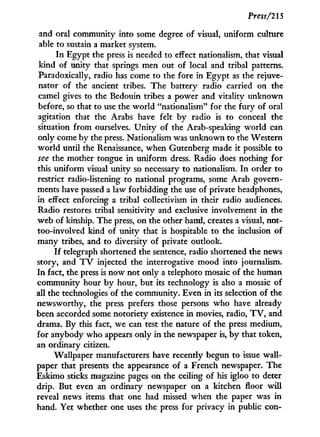 Press/215
and oral community into some degree of visual, uniform culture
able to sustain a market system.
I n Egypt the press is needed to effect nationalism, that visual
kind of unity that springs men out of local and tribal patterns.
Paradoxically, radio has come to the fore in Egypt as the rejuve-
nator of the ancient tribes. The battery radio carried on the
camel gives to the Bedouin tribes a power and vitality unknown
before, so that to use the world "nationalism" for the fury of oral
agitation that the Arabs have felt by radio is to conceal the
situation from ourselves. U n i t y of the Arab-speaking world can
only come by the press. Nationalism was unknown to the Western
world until the Renaissance, when Gutenberg made i t possible to
see the mother tongue i n uniform dress. Radio does nothing for
this uniform visual unity so necessary to nationalism. I n order to
restrict radio-listening to national programs, some Arab govern-
ments have passed a law forbidding the use of private headphones,
in effect enforcing a tribal collectivism in their radio audiences.
Radio restores tribal sensitivity and exclusive involvement in the
web of kinship. The press, on the other hand, creates a visual, not-
too-involved kind of unity that is hospitable to the inclusion of
many tribes, and to diversity of private outlook.
I f telegraph shortened the sentence, radio shortened the news
story, and T V injected the interrogative mood into journalism.
I n fact, the press is now not only a telephoto mosaic of the human
community hour by hour, but its technology is also a mosaic of
all the technologies of the community. Even i n its selection of the
newsworthy, the press prefers those persons who have already
been accorded some notoriety existence i n movies, radio, T V , and
drama. By this fact, we can test the nature of the press medium,
for anybody who appears only i n the newspaper is, b y that token,
an ordinary citizen.
Wallpaper manufacturers have recently begun to issue wall-
paper that presents the appearance of a French newspaper. The
Eskimo sticks magazine pages on the ceiling of his igloo to deter
drip. But even an ordinary newspaper on a kitchen floor w i l l
reveal news items that one had missed when the paper was in
hand. Yet whether one uses the press for privacy i n public con-
 
