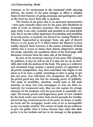 216/ Understanding Media
veyances, or for involvement in the communal while enjoying
privacy, the mosaic of the press manages to effect a complex
many-leveled function of group-awareness and participation such
as the book has never been able to perform.
The format of the press—that is, its structural characteristics
—were quite naturally taken over b y the poets after Baudelaire in
order to evoke an inclusive awareness. Our ordinary newspaper
page today is not only symbolist and surrealist in an avant-garde
way, but it was the earlier inspiration of symbolism and surrealism
in art and poetry, as anybody can discover by reading Flaubert or
Rimbaud. Approached as newspaper form, any part of Joyce's
Ulysses or any poem of T . S. Eliot's before the Quartets is more
readily enjoyed. Such, however, is the austere continuity of book
culture that it scorns to notice these liaisons dangereuses among
the media, especially the scandalous affairs of the book-page w i t h
electronic creatures from the other side of the linotype.
I n view of the inveterate concern of the press with cleansing
by publicity, it may be well to ask if it does not set up an inevi-
table clash w i t h the medium of the book. The press as a collective
and communal image assumes a natural posture of opposition to
all private manipulation. A n y mere individual who begins to stir
about as if he were a public something-or-other is going to get
into the press. A n y individual w h o manipulates the public for
his private good may also feel the cleansing power of publicity.
The cloak of invisibility, therefore, would seem to fall most
naturally on those who o w n newspapers or who use them ex-
tensively for commercial ends. M a y not this explain the strange
obsession of the bookman w i t h the press-lords as essentially cor-
rupt? The merely private and fragmentary point of view assumed
by the book reader and writer finds natural grounds for hostility
toward the big communal power of the press. As forms, as media,
the book and the newspaper would seem to be as incompatible
as any two media could be. The owners of media always endeavor
to give the public what it wants, because they sense that their
power is in the medium and not in the message or the program.
 