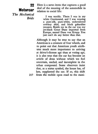 Here is a news items that captures a good
deal of the meaning of the automobile in
relation to social life:
I was terrific. There I was in my
white Continental, and I was wearing
a pure-silk, pure-white, embroidered
cowboy shirt, and black gabardine
trousers. Beside me in the car was my
jet-black Great Dane imported from
Europe, named Dana von Krupp. You
just can't do any better than that.
Although i t may be true to say that an
American is a creature of four wheels, and
to point out that American youth attrib-
utes much more importance to arriving
at driver's-license age than at voting age,
it is also true that the car has become an
article of dress without which we feel
uncertain, unclad, and incomplete i n the
urban compound. Some observers insist
that, as a status symbol, the house has, of
late, supplanted the car. I f so, this shift
217 f r o m the mobile open road to the mani-
2 2
Motorcar
The Mechanical
Bride
 