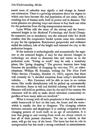 21S/Understanding Media
cured roots of suburbia may signify a real change i n Ameri-
can orientation. There is a growing uneasiness about the degree to
which cars have become the real population of our cities, w i t h a
resulting loss of human scale, both i n power and in distance. The
t o w n planners are plotting ways and means to buy back our cities
for the pedestrian f r o m the big transportation interests.
L y n n W h i t e tells the story of the stirrup and the heavy-
armored knight i n his Medieval Technology and Social Change.
So expensive yet so mandatory was the armored rider for shock
combat, that the cooperative feudal system came into existence
to pay for his equipment. Renaissance gunpowder and ordnance
ended the military role of the knight and returned the city to the
pedestrian burgess.
If the motorist is technologically and economically far supe-
rior to the armored knight, it may be that electric changes i n
technology are about to dismount him and return us to the
pedestrian scale. "Going to w o r k " may be only a transitory
phase, like "going shopping." The grocery interests have long
foreseen the possibility of shopping by two-way T V , or video-
telephone. William M . Freeman, writing for The New York
Times Service (Tuesday, October 15, 1963), reports that there
w i l l certainly be "a decided transition f r o m today's distribution
vehicles. . . . Mrs. Customer w i l l be able to tune i n on various
stores. Her credit identification w i l l be picked up automatically
via television. Items i n full and faithful coloring w i l l be viewed.
Distance w i l l hold no problem, since by the end of the century the
consumer w i l l be able to make direct television connections re-
gardless of how many miles are involved."
W h a t is w r o n g w i t h all such prophecies is that they assume a
stable framework of fact—in this case, the house and the store—
which is usually the first to disappear. The changing relation
between customer and shopkeeper is as nothing compared to the
changing pattern of w o r k itself, i n an age of automation. I t is
true that going-to and coming-from w o r k are almost certain to
lose all of their present character. The car as vehicle, in that
sense, w i l l go the way of the horse. The horse has lost its role in
transportation but has made a strong comeback i n entertainment.
 