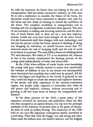 Motorcar/219
So w i t h the motorcar. Its future does not belong in the area of
transportation. Had the infant automotive industry, i n 1910, seen
fit to call a conference to consider the future of the horse, the
discussion would have been concerned to discover new jobs for
the horse and new kinds of training to extend the usefulness of
the horse. The complete revolution in transportation and i n
housing and city arrangement would have been ignored. The turn
of our economy to making and servicing motorcars, and the devo-
tion of much leisure time to their use on a vast new highway
system, would not even have been thought of. I n other words,
it is the framework itself that changes w i t h new technology, and
not just the picture within the frame. Instead of thinking of doing
our shopping by television, we should become aware that T V
intercom means the end of shopping itself, and the end of w o r k
as we know i t as present. The same fallacy besets out thinking about
T V and education. W e think of T V as an incidental aid, whereas
in fact it has already transformed the learning process of the
young, quite independently of home and school alike.
I n the 1930s, when millions of comic books were inundating
the young w i t h gore, nobody seemed to notice that emotionally
the violence of millions of cars in our streets was incomparably
more hysterical than anything that could ever be printed. A l l the
rhinos and hippos and elephants in the world, if gathered i n one
city, could not begin to create the menace and explosive intensity
of the hourly and daily experience of the internal-combustion
engine. Are people really expected to internalize—live with—all
this power and explosive violence, without processing and si-
phoning i t off into some f o r m of fantasy for compensation and
balance?
I n the silent pictures of the 1920s a great many of the
sequences involved the motorcar and policemen. Since the film
was then accepted as an optical illusion, the cop was the principal
reminder of the existence of ground rules i n the game of fantasy.
As such, he took an endless beating. The motorcars of the 1920s
look to our eyes like ingenious contraptions hastily assembled i n
a tool shop. Their link w i t h the buggy was still strong and clear.
Then came the balloon tires, the massive interior, and the bulging
 
