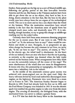 220/Understanding Media
fenders. Some people see the big car as a sort of bloated middle age,
following the gawky period of the first love-affair between
America and the car. But funny as the Viennese analysts have been
able to get about the car as sex object, they have at last, in so
doing, drawn attention to the fact that, like the bees in the plant
world, men have always been the sex organs of the technological
world. The car is no more and no less a sex object than the wheel
or the hammer. W h a t the motivation researchers have missed
entirely is the fact that the American sense of spatial form has
changed much since radio, and drastically since T V . I t is mis-
leading, though harmless, to t r y to grasp this change as middle-age
reaching out for the sylph Lolita.
Certainly there have been some strenuous slimming programs
for the car in recent years. But i f one were to ask, " W i l l the
car last?" or "Is the motorcar here to stay?" there would be con-
fusion and doubt at once. Strangely, in so progressive an age,
when change has become the only constant in our lives, we never
ask, "Is the car here to stay?" The answer, of course, is " N o . "
I n the electric age, the wheel itself is obsolescent. A t the heart
of the car industry there are men who know that the car is passing,
as certainly as the cuspidor was doomed when the lady typist
arrived on the business scene. W h a t arrangements have they made
to ease the automobile industry off the center of the stage? The
mere obsolescence of the wheel does not mean its disappearance.
I t means only that, like penmanship or typography, the wheel w i l l
move into a subsidiary role in the culture.
I n the middle of the nineteenth century great success was
achieved w i t h steam-engined cars on the open road. O n l y the
heavy toll-taxes levied by local road authorities discouraged steam
engines on the highways. Pneumatic tires were fitted to a steam
car in France in 1887. The American Stanley Steamer began to
flourish in 1899. Ford had already built his first car i n 1896, and
the Ford Motor Company was founded i n 1903. I t was the electric
spark that enabled the gasoline engine to take over from the steam
engine. The crossing of electricity, the biological form, w i t h the
mechanical form was never to release a greater force.
I t is T V that has dealt the heavy blow to the American car.
 