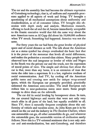 Motorcar/22]
The car and the assembly line had become the ultimate expression
of Gutenberg technology; that is, of uniform and repeatable proc-
esses applied to all aspects of w o r k and living. T V brought a
questioning of all mechanical assumptions about uniformity and
standardization, as of all consumer values. T V brought also ob-
session w i t h depth study and analysis. Motivation research,
offering to hook the ad and the id, became immediately acceptable
to the frantic executive world that felt the same way about the
new American tastes as A l Capp did about his 50,000,000 audience
when T V struck. Something had happened. America was not the
same.
For f o r t y years the car had been the great leveler of physical
space and of social distance as well. The talk about the American
car as a status symbol has always overlooked the basic fact that
it is the power of the motorcar that levels all social differences,
and makes the pedestrian a second-class citizen. Many people have
observed how the real integrator or leveler of white and Negro
in the South was the private car and the truck, not the expression
of moral points of view. The simple and obvious fact about the
car is that, more than any horse, i t is an extension of man that
turns the rider into a superman. I t is a hot, explosive medium of
social communication. A n d T V , by cooling off the American
public tastes and creating new needs for unique wrap-around
space, which the European car promptly provided, practically
unhorsed the American auto-cavalier. The small European cars
reduce him to near-pedestrian status once more. Some people
manage to drive them on the sidewalk.
The car did its social leveling by horsepower alone. I n turn,
the car created highways and resorts that were not only very
much alike in all parts of the land, but equally available to all.
Since T V , there is naturally frequent complaint about this uni-
formity of vehicle and vacation scene. As John Keats put i t i n his
attack on the car and the industry in The Insolent Chariots, where
one automobile can go, all other automobiles do go, and wherever
the automobile goes, the automobile version of civilization surely
follows. N o w this is a TV-oriented sentiment that is not only anti-
car and anti-standardization, but anti-Gutenberg, and therefore
 