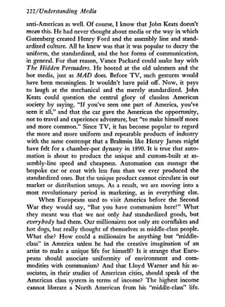 222/Understanding Media
anti-American as well. O f course, I know that John Keats doesn't
mean this. He had never thought about media or the way i n which
Gutenberg created Henry Ford and the assembly line and stand-
ardized culture. A l l he knew was that i t was popular to decry the
uniform, the standardized, and the hot forms of communication,
in general. For that reason, Vance Packard could make hay w i t h
The Hidden Persuaders. H e hooted at the old salesmen and the
hot media, just as MAD does. Before T V , such gestures would
have been meaningless. I t wouldn't have paid off. N o w , i t pays
to laugh at the mechanical and the merely standardized. John
Keats could question the central glory of classless American
society by saying, " I f you've seen one part of America, you've
seen i t all," and that the car gave the American the opportunity,
not to travel and experience adventure, but "to make himself more
and more common." Since T V , i t has become popular to regard
the more and more uniform and repeatable products of industry
w i t h the same contempt that a Brahmin like Henry James might
have felt for a chamber-pot dynasty in 1890. I t is true that auto-
mation is about to produce the unique and custom-built at as-
sembly-line speed and cheapness. Automation can manage the
bespoke car or coat w i t h less fuss than we ever produced the
standardized ones. But the unique product cannot circulate i n our
market or distribution setups. As a result, we are moving into a
most revolutionary period in marketing, as in everything else.
W h e n Europeans used to visit America before the Second
W a r they would say, "But you have communism here!" W h a t
they meant was that we not only had standardized goods, but
everybody had them. Our millionaires not only ate cornflakes and
hot dogs, but really thought of themselves as middle-class people.
W h a t else? H o w could a millionaire be anything but "middle-
class" i n America unless he had the creative imagination of an
artist to make a unique life for himself? Is i t strange that Euro-
peans should associate uniformity of environment and com-
modities w i t h communism? A n d that L l o y d Warner and his as-
sociates, i n their studies of American cities, should speak of the
American class system in terms of income? The highest income
cannot liberate a N o r t h American f r o m his "middle-class" life.
 