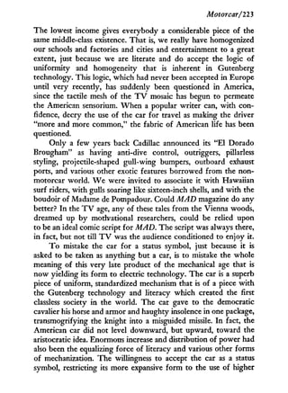 Motorcar/223
The lowest income gives everybody a considerable piece of the
same middle-class existence. That is, we really have homogenized
our schools and factories and cities and entertainment to a great
extent, just because we are literate and do accept the logic of
uniformity and homogeneity that is inherent i n Gutenberg
technology. This logic, which had never been accepted in Europe
until very recently, has suddenly been questioned in America,
since the tactile mesh of the T V mosaic has begun to permeate
the American sensorium. W h e n a popular writer can, w i t h con-
fidence, decry the use of the car for travel as making the driver
"more and more common," the fabric of American life has been
questioned.
Only a few years back Cadillac announced its " E l Dorado
Brougham" as having anti-dive control, outriggers, pillarless
styling, projectile-shaped gull-wing bumpers, outboard exhaust
ports, and various other exotic features borrowed from the non-
motorcar world. W e were invited to associate it w i t h Hawaiian
surf riders, with gulls soaring like sixteen-inch shells, and w i t h the
boudoir of Madame de Pompadour. Could MAD magazine do any
better? I n the T V age, any of these tales from the Vienna woods,
dreamed up by motivational researchers, could be relied upon
to be an ideal comic script for MAD. The script was always there,
in fact, but not till T V was the audience conditioned to enjoy it.
T o mistake the car for a status symbol, just because i t is
asked to be taken as anything but a car, is to mistake the whole
meaning of this very late product of the mechanical age that is
now yielding its form to electric technology. The car is a superb
piece of uniform, standardized mechanism that is of a piece w i t h
the Gutenberg technology and literacy which created the first
classless society i n the world. The car gave to the democratic
cavalier his horse and armor and haughty insolence in one package,
transmogrifying the knight into a misguided missile. I n fact, the
American car did not level downward, but upward, toward the
aristocratic idea. Enormous increase and distribution of power had
also been the equalizing force of literacy and various other forms
of mechanization. The willingness to accept the car as a status
symbol, restricting its more expansive form to the use of higher
 