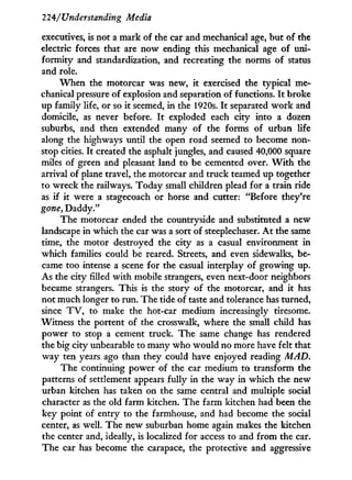 224/'Understanding Media
executives, is not a mark of the car and mechanical age, but of the
electric forces that are now ending this mechanical age of uni-
formity and standardization, and recreating the norms of status
and role.
W h e n the motorcar was new, i t exercised the typical me-
chanical pressure of explosion and separation of functions. I t broke
up family life, or so it seemed, i n the 1920s. I t separated w o r k and
domicile, as never before. I t exploded each city into a dozen
suburbs, and then extended many of the forms of urban life
along the highways until the open road seemed to become non-
stop cities. I t created the asphalt jungles, and caused 40,000 square
miles of green and pleasant land to be cemented over. W i t h the
arrival of plane travel, the motorcar and truck teamed up together
to wreck the railways. Today small children plead for a train ride
as i f it were a stagecoach or horse and cutter: "Before they're
gone, Daddy."
The motorcar ended the countryside and substituted a new
landscape in which the car was a sort of steeplechaser. A t the same
time, the motor destroyed the city as a casual environment in
which families could be reared. Streets, and even sidewalks, be-
came too intense a scene for the casual interplay of growing up.
As the city filled w i t h mobile strangers, even next-door neighbors
became strangers. This is the story of the motorcar, and i t has
not much longer to run. The tide of taste and tolerance has turned,
since T V , to make the hot-car medium increasingly tiresome.
Witness the portent of the crosswalk, where the small child has
power to stop a cement truck. The same change has rendered
the big city unbearable to many who would no more have felt that
way ten years ago than they could have enjoyed reading MAD.
The continuing power of the car medium to transform the
patterns of settlement appears fully in the way in which the new
urban kitchen has taken on the same central and multiple social
character as the old farm kitchen. The farm kitchen had been the
key point of entry to the farmhouse, and had become the social
center, as well. The new suburban home again makes the kitchen
the center and, ideally, is localized for access to and from the car.
The car has become the carapace, the protective and aggressive
 