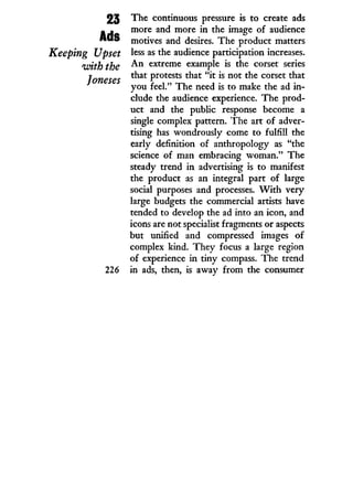 23
Ads
Keeping Upset
with the
Joneses
226
The continuous pressure is to create ads
more and more i n the image of audience
motives and desires. The product matters
less as the audience participation increases.
A n extreme example is the corset series
that protests that " i t is not the corset that
you feel." The need is to make the ad i n -
clude the audience experience. The prod-
uct and the public response become a
single complex pattern. The art of adver-
tising has wondrously come to fulfill the
early definition of anthropology as "the
science of man embracing woman." The
steady trend i n advertising is to manifest
the product as an integral part of large
social purposes and processes. W i t h very
large budgets the commercial artists have
tended to develop the ad into an icon, and
icons are not specialist fragments or aspects
but unified and compressed images of
complex kind. T h e y focus a large region
of experience i n tiny compass. The trend
in ads, then, is away from the consumer
 