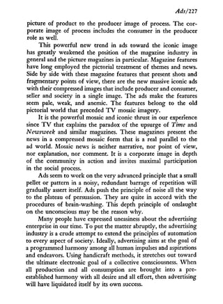 Ads/121
picture of product to the producer image of process. The cor-
porate image of process includes the consumer i n the producer
role as well.
This powerful new trend i n ads toward the iconic image
has greatly weakened the position of the magazine industry i n
general and the picture magazines in particular. Magazine features
have long employed the pictorial treatment of themes and news.
Side b y side with these magazine features that present shots and
fragmentary points of view, there are the new massive iconic ads
w i t h their compressed images that include producer and consumer,
seller and society in a single image. The ads make the features
seem pale, weak, and anemic. The features belong to the old
pictorial world that preceded T V mosaic imagery.
I t is the powerful mosaic and iconic thrust i n our experience
since T V that explains the paradox of the upsurge of Time and
Newsweek and similar magazines. These magazines present the
news i n a compressed mosaic form that is a real parallel to the
ad world. Mosaic news is neither narrative, nor point of view,
nor explanation, nor comment. I t is a corporate image in depth
of the community in action and invites maximal participation
in the social process.
Ads seem to w o r k on the very advanced principle that a small
pellet or pattern in a noisy, redundant barrage of repetition w i l l
gradually assert itself. Ads push the principle of noise all the w a y
to the plateau of persuasion. They are quite i n accord w i t h the
procedures of brain-washing. This depth principle of onslaught
on the unconscious may be the reason w h y .
Many people have expressed uneasiness about the advertising
enterprise in our time. T o put the matter abruptly, the advertising
industry is a crude attempt to extend the principles of automation
to every aspect of society. Ideally, advertising aims at the goal of
a programmed harmony among all human impulses and aspirations
and endeavors. Using handicraft methods, it stretches out toward
the ultimate electronic goal of a collective consciousness. W h e n
all production and all consumption are brought into a pre-
established harmony w i t h all desire and all effort, then advertising
w i l l have liquidated itself b y its o w n success.
 