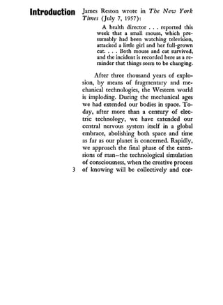 Introduction J a m e s
Reston wrote i n The New York
Times (July 7, 1957):
A health director . . . reported this
week that a small mouse, which pre-
sumably had been watching television,
attacked a little girl and her full-grown
cat. . . . Both mouse and cat survived,
and the incident is recorded here as a re-
minder that things seem to be changing.
After three thousand years of explo-
sion, by means of fragmentary and me-
chanical technologies, the Western world
is imploding. During the mechanical ages
we had extended our bodies in space. T o -
day, after more than a century of elec-
tric technology, we have extended our
central nervous system itself in a global
embrace, abolishing both space and time
as far as our planet is concerned. Rapidly,
we approach the final phase of the exten-
sions of man—the technological simulation
of consciousness, when the creative process
3 of knowing will be collectively and cor-
 