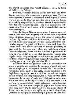 Ads/229
this shared experience, they would collapse at once, by losing
all hold on our feelings.
I t is true, of course, that ads use the most basic and tested
human experience of a community in grotesque ways. They are
as incongruous, if looked at consciously, as the playing of "Silver
Threads among the G o l d " as music for a strip-tease act. But ads
are carefully designed by the Madison Avenue frogmen-of-the-
mind for semiconscious exposure. Their mere existence is a testi-
mony, as well as a contribution, to the somnambulistic state of
a tired metropolis.
After the Second War, an ad-conscious American army of-
ficer in Italy noted with misgiving that Italians could tell you the
names of cabinet ministers, but not the names of commodities
preferred by Italian celebrities. Furthermore, he said, the wall
space of Italian cities was given over to political, rather than com-
mercial, slogans. He predicted that there was small hope that
Italians would ever achieve any sort of domestic prosperity or
calm until they began to w o r r y about the rival claims of corn-
flakes and cigarettes, rather than the capacities of public men. I n
fact, he went so far as to say that democratic freedom very
largely consists in ignoring politics and worrying, instead, about
the threat of scaly scalp, hairy legs, sluggish bowels, saggy breasts,
receding gums, excess weight, and tired blood.
The army officer was probably right. A n y community that
wants to expedite and maximize the exchange of goods and serv-
ices has simply got to homogenize its social life. The decision to
homogenize comes easily to the highly literate population of the
English-speaking world. Yet it is hard for oral cultures to agree
on this program of homogenization, for they are only too prone
to translate the message of radio into tribal politics, rather than
into a new means of pushing Cadillacs. This is one reason that i t
was easy for the retribalized Nazi to feel superior to the American
consumer. The tribal man can spot the gaps i n the literate men-
tality very easily. O n the other hand, i t is the special illusion of
literate societies that they are highly aware and individualistic.
Centuries of typographic conditioning in patterns of lineal uni-
 