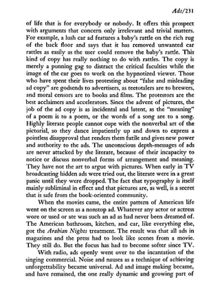 Ads/231
of life that is for everybody or nobody. I t offers this prospect
w i t h arguments that concern only irrelevant and trivial matters.
For example, a lush car ad features a baby's rattle on the rich rug
of the back floor and says that it has removed unwanted car
rattles as easily as the user could remove the baby's rattle. This
kind of copy has really nothing to do w i t h rattles. The copy is
merely a punning gag to distract the critical faculties while the
image of the car goes to w o r k on the hypnotized viewer. Those
who have spent their lives protesting about "false and misleading
ad copy" are godsends to advertisers, as teetotalers are to brewers,
and moral censors are to books and films. The protestors are the
best acclaimers and accelerators. Since the advent of pictures, the
job of the ad copy is as incidental and latent, as the "meaning"
of a poem is to a poem, or the words of a song are to a song.
H i g h l y literate people cannot cope w i t h the nonverbal art of the
pictorial, so they dance impatiently up and down to express a
pointless disapproval that renders them futile and gives new power
and authority to the ads. The unconscious depth-messages of ads
are never attacked b y the literate, because of their incapacity to
notice or discuss nonverbal forms of arrangement and meaning.
They have not the art to argue with pictures. W h e n early i n T V
broadcasting hidden ads were tried out, the literate were i n a great
panic until they were dropped. The fact that typography is itself
mainly subliminal in effect and that pictures are, as well, is a secret
that is safe from the book-oriented community.
W h e n the movies came, the entire pattern of American life
went on the screen as a nonstop ad. Whatever any actor or actress
wore or used or ate was such an ad as had never been dreamed of.
The American bathroom, kitchen, and car, like everything else,
got the Arabian Nights treatment. The result was that all ads i n
magazines and the press had to look like scenes from a movie.
They still do. But the focus has had to become softer since T V .
W i t h radio, ads openly went over to the incantation of the
singing commercial. Noise and nausea as a technique of achieving
unforgettability became universal. A d and image making became,
and have remained, the one really dynamic and growing part of
 