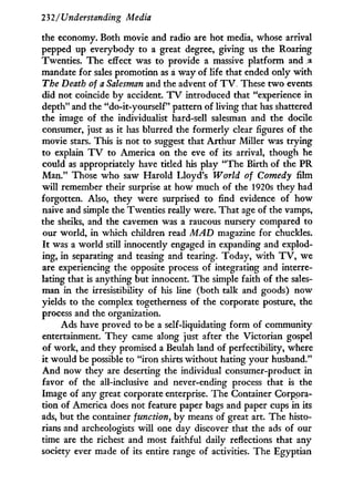 232/Understanding Media
the economy. Both movie and radio are hot media, whose arrival
pepped up everybody to a great degree, giving us the Roaring
Twenties. The effect was to provide a massive platform and a
mandate for sales promotion as a way of life that ended only w i t h
The Death of a Salesman and the advent of T V . These t w o events
did not coincide b y accident. T V introduced that "experience in
depth" and the "do-it-yourself" pattern of living that has shattered
the image of the individualist hard-sell salesman and the docile
consumer, just as i t has blurred the formerly clear figures of the
movie stars. This is not to suggest that Arthur Miller was trying
to explain T V to America on the eve of its arrival, though he
could as appropriately have titled his play "The Birth of the PR
Man." Those w h o saw Harold Lloyd's World of Comedy film
w i l l remember their surprise at how much of the 1920s they had
forgotten. Also, they were surprised to find evidence of how
naive and simple the Twenties really were. That age of the vamps,
the sheiks, and the cavemen was a raucous nursery compared to
our world, in which children read MAD magazine for chuckles.
I t was a world still innocently engaged in expanding and explod-
ing, in separating and teasing and tearing. Today, w i t h T V , we
are experiencing the opposite process of integrating and interre-
lating that is anything but innocent. The simple faith of the sales-
man in the irresistibility of his line (both talk and goods) now
yields to the complex togetherness of the corporate posture, the
process and the organization.
Ads have proved to be a self-liquidating form of community
entertainment. T h e y came along just after the Victorian gospel
of work, and they promised a Beulah land of perfectibility, where
it would be possible to "iron shirts without hating your husband."
A n d now they are deserting the individual consumer-product in
favor of the all-inclusive and never-ending process that is the
Image of any great corporate enterprise. The Container Corpora-
tion of America does not feature paper bags and paper cups in its
ads, but the container function, by means of great art. The histo-
rians and archeologists will one day discover that the ads of our
time are the richest and most faithful daily reflections that any
society ever made of its entire range of activities. The Egyptian
 
