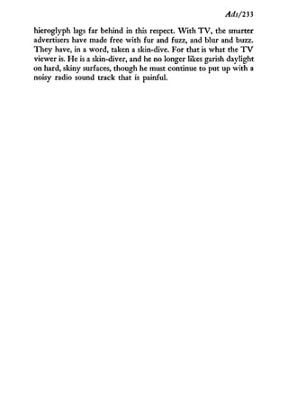 Ads/233
hieroglyph lags far behind in this respect. W i t h T V , the smarter
advertisers have made free w i t h fur and fuzz, and blur and buzz.
They have, in a word, taken a skin-dive. For that is what the T V
viewer is. He is a skin-diver, and he no longer likes garish daylight
on hard, skiny surfaces, though he must continue to put up w i t h a
noisy radio sound track that is painful.
 