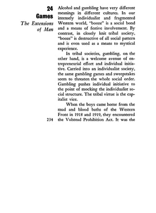 24
Games
The Extensions
of Man
Alcohol and gambling have very different
meanings i n different cultures. I n our
intensely individualist and fragmented
Western world, "booze" is a social bond
and a means of festive involvement. By
contrast, i n closely knit tribal society,
"booze" is destructive of all social pattern
and is even used as a means to mystical
experience.
I n tribal societies, gambling, on the
other hand, is a welcome avenue of en-
trepreneurial effort and individual initia-
tive. Carried into an individualist society,
the same gambling games and sweepstakes
seem to threaten the whole social order.
Gambling pushes individual initiative to
the point of mocking the individualist so-
cial structure. The tribal virtue is the cap-
italist vice.
W h e n the boys came home from the
mud and blood baths of the Western
Front i n 1918 and 1919, they encountered
the Volstead Prohibition A c t . I t was the
 