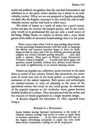 Games/235
social and political recognition that the war had fraternalized and
tribalized us to the point where alcohol was a threat to an indi-
vidualist society. W h e n we too are prepared to legalize gambling,
we shall, like the English, announce to the world the end of indi-
vidualist society and the trek back to tribal ways.
W e think of humor as a mark of sanity for a good reason:
in f u n and play we recover the integral person, who in the w o r k -
aday world or in professional life can use only a small sector of
his being. Philip Deane, i n Captive in Korea, tells a story about
games in the midst of successive brainwashings that is to the point.
There came a time when I had to stop reading those books,
to stop practising Russian because with the study of language
the absurd and constant assertion began to leave its mark,
began to find an echo, and I felt my thinking processes getting
tangled, my critical faculties getting blunted. . . . then they
made a mistake. They gave us Robert Louis Stevenson's
Treasure Island in English. . . . I could read Marx again, and
question myself honestly without fear. Robert Louis Steven-
son made us lighthearted, so we started dancing lessons.
Games are popular art, collective, social reactions to the main
drive or action of any culture. Games, like institutions, are exten-
sions of social man and of the body politic, as technologies are
extensions of the animal organism. Both games and technologies
are counter-irritants or ways of adjusting to the stress of the
specialized actions that occur i n any social group. As extensions
of the popular response to the workaday stress, games become
faithful models of a culture. They incorporate both the action and
the reaction of whole populations in a single dynamic image.
A Reuters dispatch for December 13, 1962, reported f r o m
T o k y o :
BUSINESS Is A BATTLEFIELD
Latest fashion among Japanese businessmen is the study of
classical military strategy and tactics in order to apply them
to business operations. . . . It has been reported that one of
the largest advertising companies in Japan has even made
these books compulsory reading for all its employees.
 