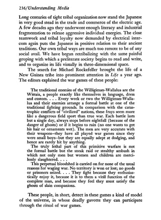 236/'Understanding Media
Long centuries of tight tribal organization now stand the Japanese
in very good stead in the trade and commerce of the electric age.
A few decades ago they underwent enough literacy and industrial
fragmentation to release aggressive individual energies. The close
teamwork and tribal loyalty now demanded b y electrical inter-
com again puts the Japanese i n positive relation to their ancient
traditions. Our o w n tribal ways are much too remote to be of any
social avail. W e have begun retribalizing w i t h the same painful
groping with which a preliterate society begins to read and write,
and to organize its life visually in three-dimensional space.
The search for Michael Rockefeller brought the life of a
N e w Guinea tribe into prominent attention i n Life 2. year ago.
The editors explained the war games of these people:
The traditional enemies of the Willigiman-Wallalua are the
Wittaia, a people exactly like themselves in language, dress
and custom. . . . Every week or two the Willigiman-Walla-
lua and their enemies arrange a formal battle at one of the
traditional fighting grounds. In comparison with the catas-
trophic conflicts of "civilized" nations, these frays seem more
like a dangerous field sport than true war. Each battle lasts
but a single day, always stops before nightfall (because of the
danger of ghosts) or if it begins to rain (no one wants to get
his hair or ornaments wet). The men are very accurate with
their weapons—they have all played war games since they
were small boys—but they are equally adept at dodging, and
hence are rarely hit by anything.
The truly lethal part of this primitive warfare is not
the formal battle but the sneak raid or stealthy ambush in
which not only men but women and children are merci-
lessly slaughtered. . . .
This perpetual bloodshed is carried on for none of the usual
reasons for waging war. No territory is won or lost; no goods
or prisoners seized. . . . They fight because they enthusias-
tically enjoy it, because it is to them a vital function of the
complete man, and because they feel they must satisfy the
ghosts of slain companions.
These people, in short, detect in these games a kind of model
of the universe, i n whose deadly gavotte they can participate
through the ritual of war games.
 