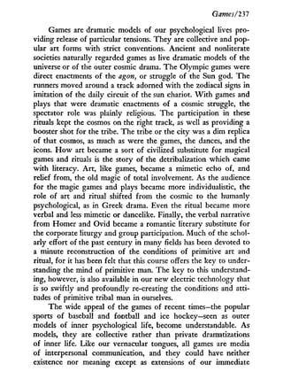 Game s/111
Games are dramatic models of our psychological lives pro-
viding release of particular tensions. They are collective and pop-
ular art forms w i t h strict conventions. Ancient and nonliterate
societies naturally regarded games as live dramatic models of the
universe or of the outer cosmic drama. The Olympic games were
direct enactments of the agon, or struggle of the Sun god. The
runners moved around a track adorned w i t h the zodiacal signs i n
imitation of the daily circuit of the sun chariot. W i t h games and
plays that were dramatic enactments of a cosmic struggle, the
spectator role was plainly religious. The participation in these
rituals kept the cosmos on the right track, as well as providing a
booster shot for the tribe. The tribe or the city was a dim replica
of that cosmos, as much as were the games, the dances, and the
icons. H o w art became a sort of civilized substitute for magical
games and rituals is the story of the detribalization which came
w i t h literacy. A r t , like games, became a mimetic echo of, and
relief from, the old magic of total involvement. As the audience
for the magic games and plays became more individualistic, the
role of art and ritual shifted from the cosmic to the humanly
psychological, as in Greek drama. Even the ritual became more
verbal and less mimetic or dancelike. Finally, the verbal narrative
from Homer and Ovid became a romantic literary substitute for
the corporate liturgy and group participation. M u c h of the schol-
arly effort of the past century i n many fields has been devoted to
a minute reconstruction of the conditions of primitive art and
ritual, for it has been felt that this course offers the key to under-
standing the mind of primitive man. The key to this understand-
ing, however, is also available in our new electric technology that
is so swiftly and profoundly re-creating the conditions and atti-
tudes of primitive tribal man in ourselves.
The wide appeal of the games of recent times—the popular
sports of baseball and football and ice hockey—seen as outer
models of inner psychological life, become understandable. As
models, they are collective rather than private dramatizations
of inner life. Like our vernacular tongues, all games are media
of interpersonal communication, and they could have neither
existence nor meaning except as extensions of our immediate
 