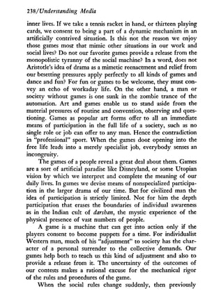 238/Understanding Media
inner lives. I f we take a tennis racket in hand, or thirteen playing
cards, we consent to being a part of a dynamic mechanism in an
artificially contrived situation. Is this not the reason we enjoy
those games most that mimic other situations in our w o r k and
social lives? Do not our favorite games provide a release from the
monopolistic tyranny of the social machine? I n a word, does not
Aristotle's idea of drama as a mimetic reenactment and relief from
our besetting pressures apply perfectly to all kinds of games and
dance and fun? For fun or games to be welcome, they must con-
vey an echo of workaday life. O n the other hand, a man or
society without games is one sunk in the zombie trance of the
automation. A r t and games enable us to stand aside from the
material pressures of routine and convention, observing and ques-
tioning. Games as popular art forms offer to all an immediate
means of participation in the full life of a society, such as no
single role or job can offer to any man. Hence the contradiction
in "professional" sport. W h e n the games door opening into the
free life leads into a merely specialist job, everybody senses an
incongruity.
The games of a people reveal a great deal about them. Games
are a sort of artificial paradise like Disneyland, or some Utopian
vision by which we interpret and complete the meaning of our
daily lives. I n games we devise means of nonspecialized participa-
tion in the larger drama of our time. But for civilized man the
idea of participation is strictly limited. N o t for him the depth
participation that erases the boundaries of individual awareness
as in the Indian cult of darshan, the mystic experience of the
physical presence of vast numbers of people.
A game is a machine that can get into action only if the
players consent to become puppets for a time. For individualist
Western man, much of his "adjustment" to society has the char-
acter of a personal surrender to the collective demands. Our
games help both to teach us this kind of adjustment and also to
provide a release from it. The uncertainty of the outcomes of
our contests makes a rational excuse for the mechanical rigor
of the rules and procedures of the game.
W h e n the social rules change suddenly, then previously
 