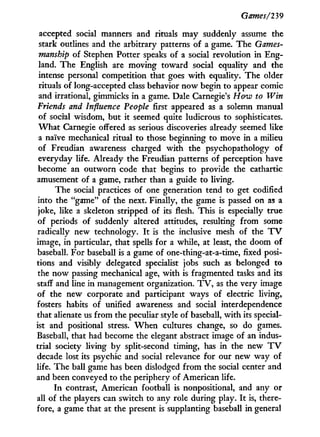 Games/239
accepted social manners and rituals may suddenly assume the
stark outlines and the arbitrary patterns of a game. The Games-
manship of Stephen Potter speaks of a social revolution i n Eng-
land. The English are moving toward social equality and the
intense personal competition that goes w i t h equality. The older
rituals of long-accepted class behavior now begin to appear comic
and irrational, gimmicks i n a game. Dale Carnegie's How to Win
Friends and Influence People first appeared as a solemn manual
of social wisdom, but i t seemed quite ludicrous to sophisticates.
W h a t Carnegie offered as serious discoveries already seemed like
a naive mechanical ritual to those beginning to move i n a milieu
of Freudian awareness charged w i t h the psychopathology of
everyday life. Already the Freudian patterns of perception have
become an outworn code that begins to provide the cathartic
amusement of a game, rather than a guide to living.
The social practices of one generation tend to get codified
into the "game" of the next. Finally, the game is passed on as a
joke, like a skeleton stripped of its flesh. This is especially true
of periods of suddenly altered attitudes, resulting from some
radically new technology. I t is the inclusive mesh of the T V
image, i n particular, that spells for a while, at least, the doom of
baseball. For baseball is a game of one-thing-at-a-time, fixed posi-
tions and visibly delegated specialist jobs such as belonged to
the now passing mechanical age, w i t h is fragmented tasks and its
staff and line in management organization. T V , as the very image
of the new corporate and participant ways of electric living,
fosters habits of unified awareness and social interdependence
that alienate us from the peculiar style of baseball, w i t h its special-
ist and positional stress. W h e n cultures change, so do games.
Baseball, that had become the elegant abstract image of an indus-
trial society living b y split-second timing, has i n the new T V
decade lost its psychic and social relevance for our new way of
life. The ball game has been dislodged from the social center and
and been conveyed to the periphery of American life.
I n contrast, American football is nonpositional, and any or
all of the players can switch to any role during play. I t is, there-
fore, a game that at the present is supplanting baseball i n general
 