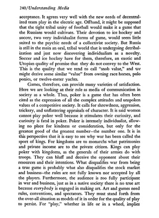 240/Understanding Media
acceptance. I t agrees very well w i t h the new needs of decentral-
ized team play i n the electric age. Offhand, it might be supposed
that the tight tribal unity of football would make it a game that
the Russians would cultivate. Their devotion to ice hockey and
soccer, t w o very individualist forms of game, would seem little
suited to the psychic needs of a collectivist society. But Russia
is still in the main an oral, tribal w o r l d that is undergoing detribal-
ization and just now discovering individualism as a novelty.
Soccer and ice hockey have for them, therefore, an exotic and
Utopian quality of promise that they do not convey to the West.
This is the quality that we tend to call "snob value," and we
might derive some similar "value" f r o m owning race horses, polo
ponies, or twelve-meter yachts.
Games, therefore, can provide many varieties of satisfaction.
Here we are looking at their role as media of communication in
society as a whole. Thus, poker is a game that has often been
cited as the expression of all the complex attitudes and unspoken
values of a competitive society. I t calls for shrewdness, aggression,
trickery, and unflattering appraisals of character. I t is said women
cannot play poker well because it stimulates their curiosity, and
curiosity is fatal in poker. Poker is intensely individualist, allow-
ing no place for kindness or consideration, but only for the
greatest good of the greatest number—the number one. I t is in
this perspective that it is easy to see w h y war has been called the
sport of kings. For kingdoms are to monarchs what patrimonies
and private income are to the private citizen. Kings can play
poker w i t h kingdoms, as the generals of their armies do with
troops. They can bluff and deceive the opponent about their
resources and their intentions. W h a t disqualifies war f r o m being
a true game is probably what also disqualifies the stock market
and business—the rules are not fully known nor accepted by all
the players. Furthermore, the audience is too fully participant
in war and business, just as in a native society there is no true art
because everybody is engaged in making art. A r t and games need
rules, conventions, and spectators. They must stand forth from
the over-all situation as models of it in order for the quality of play
to persist. For "play," whether in life or i n a wheel, implies
 