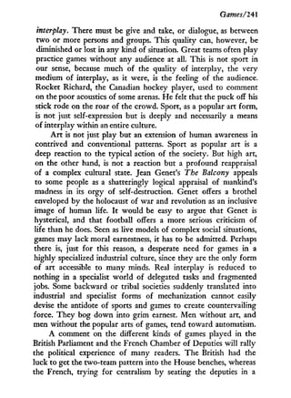 Games/241
interplay. There must be give and take, or dialogue, as between
t w o or more persons and groups. This quality can, however, be
diminished or lost in any kind of situation. Great teams often play
practice games without any audience at all. This is not sport in
our sense, because much of the quality of interplay, the very
medium of interplay, as i t were, is the feeling of the audience.
Rocket Richard, the Canadian hockey player, used to comment
on the poor acoustics of some arenas. H e felt that the puck off his
stick rode on the roar of the crowd. Sport, as a popular art form,
is not just self-expression but is deeply and necessarily a means
of interplay within an entire culture.
A r t is not just play but an extension of human awareness in
contrived and conventional patterns. Sport as popular art is a
deep reaction to the typical action of the society. But high art,
on the other hand, is not a reaction but a profound reappraisal
of a complex cultural state. Jean Genet's The Balcony appeals
to some people as a shatteringly logical appraisal of mankind's
madness in its orgy of self-destruction. Genet offers a brothel
enveloped by the holocaust of war and revolution as an inclusive
image of human life. I t would be easy to argue that Genet is
hysterical, and that football offers a more serious criticism of
life than he does. Seen as live models of complex social situations,
games may lack moral earnestness, i t has to be admitted. Perhaps
there is, just for this reason, a desperate need for games i n a
highly specialized industrial culture, since they are the only form
of art accessible to many minds. Real interplay is reduced to
nothing in a specialist w o r l d of delegated tasks and fragmented
jobs. Some backward or tribal societies suddenly translated into
industrial and specialist forms of mechanization cannot easily
devise the antidote of sports and games to create countervailing
force. They bog down into grim earnest. Men without art, and
men without the popular arts of games, tend toward automatism.
A comment on the different kinds of games played in the
British Parliament and the French Chamber of Deputies will rally
the political experience of many readers. The British had the
luck to get the two-team pattern into the House benches, whereas
the French, trying for centralism by seating the deputies in a
 
