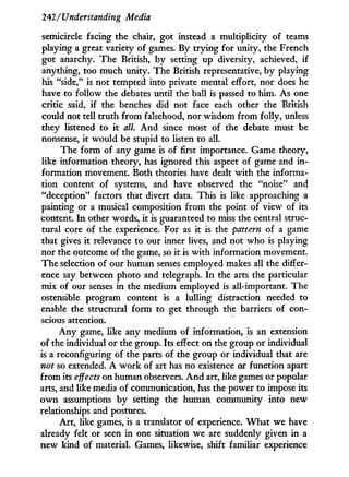 242/Understanding Media
semicircle facing the chair, got instead a multiplicity of teams
playing a great variety of games. By trying for unity, the French
got anarchy. The British, by setting up diversity, achieved, if
anything, too much unity. The British representative, b y playing
his "side," is not tempted into private mental effort, nor does he
have to follow the debates until the ball is passed to him. As one
critic said, if the benches did not face each other the British
could not tell truth from falsehood, nor wisdom from folly, unless
they listened to i t all. A n d since most of the debate must be
nonsense, it would be stupid to listen to all.
The form of any game is of first importance. Game theory,
like information theory, has ignored this aspect of game and i n -
formation movement. Both theories have dealt w i t h the informa-
tion content of systems, and have observed the "noise" and
"deception" factors that divert data. This is like approaching a
painting or a musical composition from the point of view of its
content. I n other words, i t is guaranteed to miss the central struc-
tural core of the experience. For as i t is the pdttern of a game
that gives i t relevance to our inner lives, and not who is playing
nor the outcome of the game, so i t is w i t h information movement.
The selection of our human senses employed makes all the differ-
ence say between photo and telegraph. I n the arts the particular
mix of our senses i n the medium employed is all-important. The
ostensible program content is a lulling distraction needed to
enable the structural form to get through the barriers of con-
scious attention.
A n y game, like any medium of information, is an extension
of the individual or the group. Its effect on the group or individual
is a reconfiguring of the parts of the group or individual that are
not so extended. A w o r k of art has no existence or function apart
from its effects on human observers. A n d art, like games or popular
arts, and like media of communication, has the power to impose its
o w n assumptions b y setting the human community into new
relationships and postures.
A r t , like games, is a translator of experience. W h a t w e have
already felt or seen in one situation we are suddenly given in a
new kind of material. Games, likewise, shift familiar experience
 