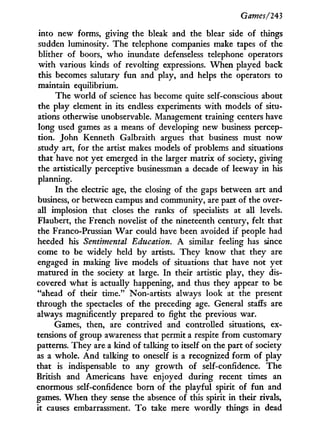 Games/243
into new forms, giving the bleak and the blear side of things
sudden luminosity. The telephone companies make tapes of the
blither of boors, w h o inundate defenseless telephone operators
w i t h various kinds of revolting expressions. W h e n played back
this becomes salutary f u n and play, and helps the operators to
maintain equilibrium.
The world of science has become quite self-conscious about
the play element i n its endless experiments w i t h models of situ-
ations otherwise unobservable. Management training centers have
long used games as a means of developing new business percep-
tion. John Kenneth Galbraith argues that business must now
study art, for the artist makes models of problems and situations
that have not yet emerged in the larger matrix of society, giving
the artistically perceptive businessman a decade of leeway in his
planning.
In the electric age, the closing of the gaps between art and
business, or between campus and community, are part of the over-
all implosion that closes the ranks of specialists at all levels.
Flaubert, the French novelist of the nineteenth century, felt that
the Franco-Prussian W a r could have been avoided if people had
heeded his Sentimental Education. A similar feeling has since
come to be widely held b y artists. T h e y know that they are
engaged in making live models of situations that have not yet
matured i n the society at large. I n their artistic play, they dis-
covered what is actually happening, and thus they appear to be
"ahead of their time." Non-artists always look at the present
through the spectacles of the preceding age. General staffs are
always magnificently prepared to fight the previous war.
Games, then, are contrived and controlled situations, ex-
tensions of group awareness that permit a respite from customary
patterns. They are a kind of talking to itself on the part of society
as a whole. A n d talking to oneself is a recognized form of play
that is indispensable to any growth of self-confidence. The
British and Americans have enjoyed during recent times an
enormous self-confidence born of the playful spirit of f u n and
games. W h e n they sense the absence of this spirit i n their rivals,
it causes embarrassment. T o take mere wordly things i n dead
 