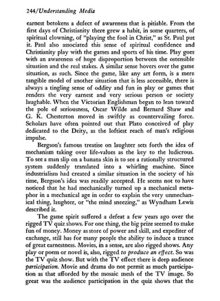 244/"Understanding Media
earnest betokens a defect of awareness that is pitiable. From the
first days of Christianity there grew a habit, i n some quarters, of
spiritual clowning, of "playing the fool i n Christ," as St. Paul put
it. Paul also associated this sense of spiritual confidence and
Christianity play w i t h the games and sports of his time. Play goes
with an awareness of huge disproportion between the ostensible
situation and the real stakes. A similar sense hovers over the game
situation, as such. Since the game, like any art form, is a mere
tangible model of another situation that is less accessible, there is
always a tingling sense of oddity and f u n i n play or games that
renders the very earnest and very serious person or society
laughable. W h e n the Victorian Englishman began to lean toward
the pole of seriousness, Oscar W i l d e and Bernard Shaw and
G. K. Chesterton moved in swiftly as countervailing force.
Scholars have often pointed out that Plato conceived of play
dedicated to the Deity, as the loftiest reach of man's religious
impulse.
Bergson's famous treatise on laughter sets forth the idea of
mechanism taking over life-values as the key to the ludicrous.
T o see a man slip on a banana skin is to see a rationally structured
system suddenly translated into a whirling machine. Since
industrialism had created a similar situation in the society of his
time, Bergson's idea was readily accepted. He seems not to have
noticed that he had mechanically turned up a mechanical meta-
phor in a mechanical age in order to explain the very unmechan-
ical thing, laughter, or "the mind sneezing," as W y n d h a m Lewis
described it.
The game spirit suffered a defeat a few years ago over the
rigged T V quiz shows. For one thing, the big prize seemed to make
fun of money. Money as store of power and skill, and expediter of
exchange, still has for many people the ability to induce a trance
of great earnestness. Movies, in a sense, are also rigged shows. A n y
play or poem or novel is, also, rigged to produce an effect. So was
the T V quiz show. But w i t h the T V effect there is deep audience
participation. Movie and drama do not permit as much participa-
tion as that afforded by the mosaic mesh of the T V image. So
great was the audience participation i n the quiz shows that the
 