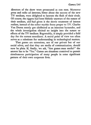 Games/245
directors of the show were prosecuted as con men. Moreover
press and radio ad interests, bitter about the success of the new
T V medium, were delighted to lacerate the flesh of their rivals.
O f course, the riggers had been blithely unaware of the nature of
their medium, and had given it the movie treatment of intense
realism, instead of the softer mythic focus proper to T V . Charles
V a n Doren merely got clobbered as an innocent bystander, and
the whole investigation elicited no insight into the nature or
effects of the T V medium. Regrettably, i t simply provided a field
day for the earnest moralizers. A moral point of view too often
serves as a substitute for understanding in technological matters.
That games are extensions, not of our private but of our
social selves, and that they are media of communication, should
now be plain. If, finally, we ask, " A r e games mass media?" the
answer has to be "Yes." Games are situations contrived to permit
simultaneous participation of many people i n some significant
pattern of their o w n corporate lives.
 