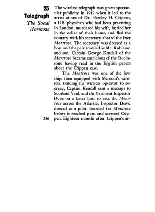 25
Telegraph
The Social
Hormone
246
The wireless telegraph was given spectac-
ular publicity i n 1910 when i t led to the
arrest at sea of Dr. Hawley H . Crippen,
a U.S. physician who had been practicing
in London, murdered his wife, buried her
in the cellar of their home, and fled the
country w i t h his secretary aboard the liner
Montrose. The secretary was dressed as a
boy, and the pair traveled as M r . Robinson
and son. Captain George Kendall of the
Montrose became suspicious of the Robin-
sons, having read i n the English papers
about the Crippen case.
The Montrose was one of the few
ships then equipped with Marconi's wire-
less. Binding his wireless operator to se-
crecy, Captain Kendall sent a message to
Scotland Yard, and the Yard sent Inspector
Dews on a faster liner to race the Mont-
rose across the Atlantic. Inspector Dews,
dressed as a pilot, boarded the Montrose
before it reached port, and arrested Crip-
pen. Eighteen months after Crippen's ar-
 