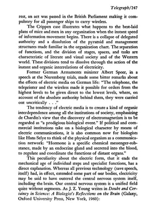 Telegraph/241
rest, an act was passed in the British Parliament making i t com-
pulsory for all passenger ships to carry wireless.
The Crippen case illustrates what happens to the best-laid
plans of mice and men i n any organization when the instant speed
of information movement begins. There is a collapse of delegated
authority and a dissolution of the pyramid and management
structures made familiar in the organization chart. The separation
of functions, and the division of stages, spaces, and tasks are
characteristic of literate and visual society and of the Western
world. These divisions tend to dissolve through the action of the
instant and organic interrelations of electricity.
Former German Armaments minister Albert Speer, i n a
speech at the Nuremberg trials, made some bitter remarks about
the effects of electric media on German life: "The telephone, the
teleprinter and the wireless made i t possible for orders from the
highest levels to be given direct to the lowest levels, where, on
account of the absolute authority behind them, they were carried
out uncritically . . ."
The tendency of electric media is to create a kind of organic
interdependence among all the institutions of society, emphasizing
de Chardin's view that the discovery of electromagnetism is to be
regarded as "a prodigious biological event." I f political and com-
mercial institutions take on a biological character b y means of
electric communications, i t is also common now for biologists
like Hans Selye to think of the physical organism as a communica-
tion network: "Hormone is a specific chemical messenger-sub-
stance, made by an endocrine gland and secreted into the blood,
to regulate and coordinate the functions of distant organs."
This peculiarity about the electric form, that i t ends the
mechanical age of individual steps and specialist functions, has a
direct explanation. Whereas all previous technology (save speech,
itself) had, in effect, extended some part of our bodies, electricity
may be said to have outered the central nervous system itself,
including the brain. Our central nervous system is a unified field
quite without segments. As J. Z. Young writes i n Doubt and Cer-
tainty in Science: A Biologist's Reflections on the Brain (Galaxy,
Oxford University Press, N e w York, 1960):
 