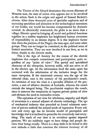 Introduction/S
The Theater of the Absurd dramatizes this recent dilemma of
Western man, the man of action who appears not to be involved
in the action. Such is the origin and appeal of Samuel Beckett's
clowns. After three thousand years of specialist explosion and of
increasing specialism and alienation in the technological extensions
of our bodies, our w o r l d has become compressional b y dramatic
reversal. As electrically contracted, the globe is no more than a
village. Electric speed i n bringing all social and political functions
together in a sudden implosion has heightened human awareness
of responsibility to an intense degree. I t is this implosive factor
that alters the position of the Negro, the teen-ager, and some other
groups. They can no longer be contained, i n the political sense of
limited association. T h e y are now involved i n our lives, as we i n
theirs, thanks to the electric media.
This is the Age of Anxiety for the reason of the electric
implosion that compels commitment and participation, quite re-
gardless of any "point of view." The partial and specialized
character of the viewpoint, however noble, w i l l not serve at all
in the electric age. A t the information level the same upset has
occurred with the substitution of the inclusive image for the
mere viewpoint. I f the nineteenth century was the age of the
editorial chair, ours is the century of the psychiatrist's couch.
As extension of man the chair is a specialist ablation of the pos-
terior, a sort of ablative absolute of backside, whereas the couch
extends the integral being. The psychiatrist employs the couch,
since i t removes the temptation to express private points of view
and obviates the need to rationalize events.
The aspiration of our time for wholeness, empathy and depth
of awareness is a natural adjunct of electric technology. The age
of mechanical industry that preceded us found vehement asser-
tion of private outlook the natural mode of expression. Every cul-
ture and every age has its favorite model of perception and
knowledge that i t is inclined to prescribe for everybody and every-
thing. The mark of our time is its revulsion against imposed
patterns. W e are suddenly eager to have things and people de-
clare their beings totally. There is a deep faith to be found in this
new attitude—a faith that concerns the ultimate harmony of all
 