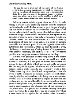 248/Understanding Media
It may be that a great part of the secret of the brain's
power is the enormous opportunity provided for interaction
between the effects of stimulating each part of the receiving
fields. It is this provision of interacting-places or mixing-
places that allows us to react to the world as a whole to a
much greater degree than most other animals can do.
Failure to understand the organic character of electric tech-
nology is evident i n our continuing concern w i t h the dangers of
mechanizing the world. Rather, we are in great danger of wiping
out our entire investment in the preelectric technology of the
literate and mechanical kind by means of an indiscriminate use of
electrical energy. W h a t makes a mechanism is the separation and
extension of separate parts of our body as hand, arm, feet, in pen,
hammer, wheel. A n d the mechanization of a task is done b y
segmentation of each part of an action in a series of uniform,
repeatable, and movable parts. The exact opposite characterizes
cybernation (or automation), which has been described as a way
of thinking, as much as a way of doing. Instead of being concerned
w i t h separate machines, cybernation looks at the production
problem as an integrated system of information handling.
I t is this same provision of interacting places in the electric
media that now compels us to react to the world as a whole.
Above all, however, i t is the speed of electric involvement that
creates the integral whole of both private and public awareness.
W e live today in the Age of Information and of Communication
because electric media instantly and constantly create a total
field of interacting events in which all men participate. N o w , the
world of public interaction has the same inclusive scope of integral
interplay that has hitherto characterized only our private nervous
systems. That is because electricity is organic i n character and
confirms the organic social bond b y its technological use in tele-
graph and telephone, radio, and other forms. The simultaneity of
electric communication, also characteristic of our nervous sys-
tem, makes each of us present and accessible to every other per-
son in the world. T o a large degree our co-presence everywhere
at once in the electric age is a fact of passive, rather than active,
 