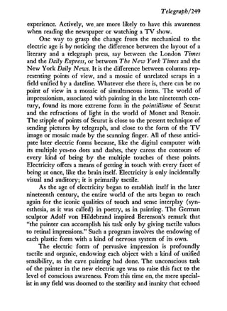 Telegraph/249
experience. Actively, we,are more likely to have this awareness
when reading the newspaper or watching a T V show.
One way to grasp the change from the mechanical to the
electric age is b y noticing the difference between the layout of a
literary and a telegraph press, say between the London Times
and the Daily Express, or between The New York Times and the
N e w York Daily News. I t is the difference between columns rep-
resenting points of view, and a mosaic of unrelated scraps i n a
field unified by a dateline. Whatever else there is, there can be no
point of view i n a mosaic of simultaneous items. The w o r l d of
impressionism, associated with painting i n the late nineteenth cen-
tury, found its more extreme form in the pointillisme of Seurat
and the refractions of light i n the w o r l d of Monet and Renoir.
The stipple of points of Seurat is close to the present technique of
sending pictures b y telegraph, and close to the form of the T V
image or mosaic made b y the scanning finger. A l l of these antici-
pate later electric forms because, like the digital computer w i t h
its multiple yes-no dots and dashes, they caress the contours of
every kind of being b y the multiple touches of these points.
Electricity offers a means of getting i n touch w i t h every facet of
being at once, like the brain itself. Electricity is only incidentally
visual and auditory; i t is primarily tactile.
As the age of electricity began to establish itself i n the later
nineteenth century, the entire world of the arts began to reach
again for the iconic qualities of touch and sense interplay (syn-
esthesia, as it was called) i n poetry, as i n painting. The German
sculptor Adolf von Hildebrand inspired Berenson's remark that
"the painter can accomplish his task only b y giving tactile values
to retinal impressions." Such a program involves the endowing of
each plastic form w i t h a kind of nervous system of its own.
The electric form of pervasive impression is profoundly
tactile and organic, endowing each object w i t h a kind of unified
sensibility, as the cave painting had done. The unconscious task
of the painter in the new electric age was to raise this fact to the
level of conscious awareness. From this time on, the mere special-
ist in any field was doomed to the sterility and inanity that echoed
 