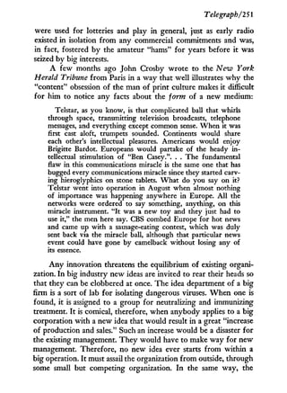 Telegraph/2 51
were used for lotteries and play i n general, just as early radio
existed i n isolation from any commercial commitments and was,
in fact, fostered by the amateur "hams" for years before it was
seized by big interests.
A few months ago John Crosby wrote to the New York
Herald Tribune from Paris in a way that well illustrates w h y the
"content" obsession of the man of print culture makes i t difficult
for him to notice any facts about the form of a new medium:
Telstar, as you know, is that complicated ball that whirls
through space, transmitting television broadcasts, telephone
messages, and everything except common sense. When it was
first cast aloft, trumpets sounded. Continents would share
each other's intellectual pleasures. Americans would enjoy
Brigitte Bardot. Europeans would partake of the heady in-
tellectual stimulation of "Ben Casey.". . . The fundamental
flaw in this communications miracle is the same one that has
bugged every communications miracle since they started carv-
ing hieroglyphics on stone tablets. What do you say on it?
Telstar went into operation in August when almost nothing
of importance was happening anywhere in Europe. A l l the
networks were ordered to say something, anything, on this
miracle instrument. " I t was a new toy and they just had to
use it," the men here say. CBS combed Europe for hot news
and came up with a sausage-eating contest, which was duly
sent back via the miracle ball, although that particular news
event could have gone by camelback without losing any of
its essence.
A n y innovation threatens the equilibrium of existing organi-
zation. I n big industry new ideas are invited to rear their heads so
that they can be clobbered at once. The idea department of a big
firm is a sort of lab for isolating dangerous viruses. W h e n one is
found, i t is assigned to a group for neutralizing and immunizing
treatment. I t is comical, therefore, when anybody applies to a big
corporation w i t h a new idea that would result in a great "increase
of production and sales." Such an increase would be a disaster for
the existing management. T h e y would have to make way for new
management. Therefore, no new idea ever starts from within a
big operation. I t must assail the organization from outside, through
some small but competing organization. I n the same way, the
 