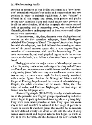 252/Understanding Media
outering or extension of our bodies and senses in a "new inven-
tion" compels the whole of our bodies and senses to shift into new
positions i n order to maintain equilibrium. A new "closure" is
effected in all our organs and senses, both private and public,
by any new invention. Sight and sound assume new postures, as
do all the other faculties. W i t h the telegraph, the entire method,
both of gathering and of presenting news, was revolutionized.
Naturally, the effects on language and on literary style and subject
matter were spectacular.
I n the same year, 1844, then, that men were playing chess and
lotteries on the first American telegraph, Soren Kierkegaard
published The Concept of Dread. The Age of Anxiety had begun.
For w i t h the telegraph, man had initiated that outering or exten-
sion of his central nervous system that is now approaching an
extension of consciousness w i t h satellite broadcasting. T o put
one's nerves outside, and one's physical organs inside the nervous
system, or the brain, is to initiate a situation—if not a concept—of
dread.
Having glanced at the major trauma of the telegraph on con-
scious life, noting that it ushers in the Age of Anxiety and of Perva-
sive Dread, we can turn to some specific instances of this uneasiness
and growing jitters. Whenever any new medium or human exten-
sion occurs, i t creates a new m y t h for itself, usually associated
w i t h a major figure: Aretino, the Scourge of Princes and the
Puppet of Printing; Napoleon and the trauma of industrial change;
Chaplin, the public conscience of the movie; Hitler, the tribal
totem of radio; and Florence Nightingale, the first singer of
human woe by telegraph wire.
Florence Nightingale (1820-1910), wealthy and refined mem-
ber of the powerful new English group engendered b y industrial
power, began to pick up human-distress signals, as a young lady.
They were quite undecipherable at first. They upset her entire
way of life, and couldn't be adjusted to her image of parents or
friends or suitors. I t was sheer genius that enabled her to translate
the new diffused anxiety and dread of life into the idea of deep
human involvement and hospital reform. She began to think, as
well as to live, her time, and she discovered the new formula for
 