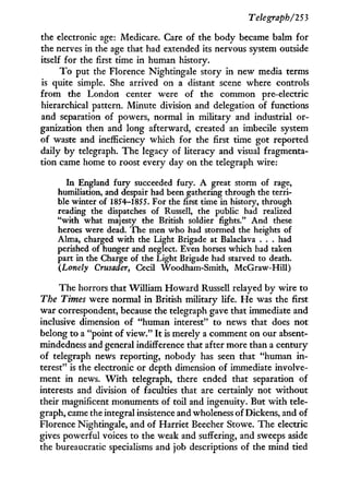 Telegraph/253
the electronic age: Medicare. Care of the body became balm for
the nerves in the age that had extended its nervous system outside
itself for the first time i n human history.
T o put the Florence Nightingale story i n new media terms
is quite simple. She arrived on a distant scene where controls
f r o m the London center were of the common pre-electric
hierarchical pattern. Minute division and delegation of functions
and separation of powers, normal in military and industrial or-
ganization then and long afterward, created an imbecile system
of waste and inefficiency Which for the first time got reported
daily by telegraph. The legacy of literacy and visual fragmenta-
tion came home to roost every day on the telegraph wire:
In England fury succeeded fury. A great storm of rage,
humiliation, and despair had been gathering through the terri-
ble winter of 1854-1855. For the first time in history, through
reading the dispatches of Russell, the public had realized
"with what majesty the British soldier fights." And these
heroes were dead. The men who had stormed the heights of
Alma, charged with the Light Brigade at Balaclava . . . had
perished of hunger and neglect. Even horses which had taken
part in the Charge of the Light Brigade had starved to death.
(Lonely Crusader, Cecil Woodham-Smith, McGraw-Hill)
The horrors that William Howard Russell relayed b y wire to
The Times were normal i n British military life. H e was the first
war correspondent, because the telegraph gave that immediate and
inclusive dimension of "human interest" to news that does not
belong to a "point of view." I t is merely a comment on our absent-
mindedness and general indifference that after more than a century
of telegraph news reporting, nobody has seen that "human i n -
terest" is the electronic or depth dimension of immediate involve-
ment in news. W i t h telegraph, there ended that separation of
interests and division of faculties that are certainly not without
their magnificent monuments of toil and ingenuity. But w i t h tele-
graph, came the integral insistence and wholeness of Dickens, and of
Florence Nightingale, and of Harriet Beecher Stowe. The electric
gives powerful voices to the weak and suffering, and sweeps aside
the bureaucratic specialisms and job descriptions of the mind tied
 