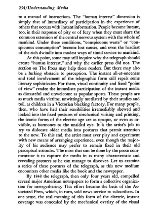 254/Understanding Media
to a manual of instructions. The "human interest" dimension is
simply that of immediacy of participation i n the experience of
others that occurs w i t h instant information. People become instant,
too, i n their response of pity or of f u r y when they must share the
common extension of the central nervous system w i t h the whole of
mankind. Under these conditions, "conspicuous waste" or "con-
spicuous consumption" become lost causes, and even the hardiest
of the rich dwindle into modest ways of timid service to mankind.
A t this point, some may still inquire w h y the telegraph should
create "human interest," and w h y the earlier press did not. The
section on The Press may help these readers. But there may also
be a lurking obstacle to perception. The instant all-at-onceness
and total involvement of the telegraphic form still repels some
literary sophisticates. For them, visual continuity and fixed "point
of view" render the immediate participation of the instant media
as distasteful and unwelcome as popular sports. These people are
as much media victims, unwittingly mutilated by their studies and
toil, as children in a Victorian blacking factory. For many people,
then, who have had their sensibilities irremediably skewed and
locked into the fixed postures of mechanical writing and printing,
the iconic forms of the electric age are as opaque, or even as i n -
visible, as hormones to the unaided eye. I t is the artist's job to
t r y to dislocate older media into postures that permit attention
to the new. T o this end, the artist must ever play and experiment
w i t h new means of arranging experience, even though the major-
ity of his audience may prefer to remain fixed i n their old
perceptual attitudes. The most that can be done b y the prose com-
mentator is to capture the media i n as many characteristic and
revealing postures as he can manage to discover. Let us examine
a series of these postures of the telegraph, as this new medium
encounters other media like the book and the newspaper.
B y 1848 the telegraph, then only four years old, compelled
several major American newspapers to form a collective organiza-
tion for newsgathering. This effort became the basis of the As-
sociated Press, which, i n turn, sold news service to subscribers. I n
one sense, the real meaning of this form of the electric, instant
coverage was concealed by the mechanical overlay of the visual
 