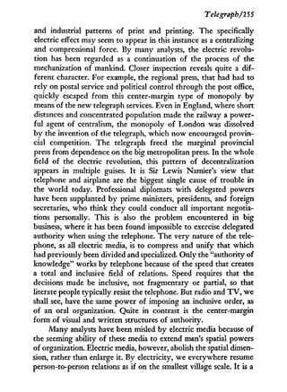 Telegraph/255
and industrial patterns of print and printing. The specifically-
electric effect may seem to appear in this instance as a centralizing
and compressional force. By many analysts, the electric revolu-
tion has been regarded as a continuation of the process of the
mechanization of mankind. Closer inspection reveals quite a dif-
ferent character. For example, the regional press, that had had to
rely on postal service and political control through the post office,
quickly escaped from this center-margin type of monopoly b y
means of the new telegraph services. Even in England, where short
distances and concentrated population made the railway a power-
ful agent of centralism, the monopoly of London was dissolved
by the invention of the telegraph, which now encouraged provin-
cial competition. The telegraph freed the marginal provincial
press from dependence on the big metropolitan press. I n the whole
field of the electric revolution, this pattern of decentralization
appears i n multiple guises. I t is Sir Lewis Namier's view that
telephone and airplane are the biggest single cause of trouble i n
the world today. Professional diplomats w i t h delegated powers
have been supplanted by prime ministers, presidents, and foreign
secretaries, who think they could conduct all important negotia-
tions personally. This is also the problem encountered in big
business, where it has been found impossible to exercise delegated
authority when using the telephone. The very nature of the tele-
phone, as all electric media, is to compress and unify that which
had previously been divided and specialized. Only the "authority of
knowledge" works b y telephone because of the speed that creates
a total and inclusive field of relations. Speed requires that the
decisions made be inclusive, not fragmentary or partial, so that
literate people typically resist the telephone. But radio and T V , we
shall see, have the same power of imposing an inclusive order, as
of an oral organization. Quite in contrast is the center-margin
form of visual and written structures of authority.
Many analysts have been misled by electric media because of
the seeming ability of these media to extend man's spatial powers
of organization. Electric media, however, abolish the spatial dimen-
sion, rather than enlarge it. By electricity, we everywhere resume
person-to-person relations as if on the smallest village scale. I t is a
 