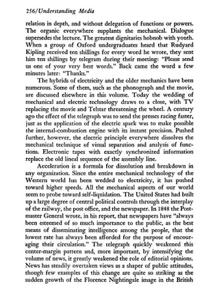 256/Understanding Media
relation in depth, and without delegation of functions or powers.
The organic everywhere supplants the mechanical. Dialogue
supersedes the lecture. The greatest dignitaries hobnob w i t h youth.
W h e n a group of Oxford undergraduates heard that Rudyard
Kipling received ten shillings for every w o r d he wrote, they sent
him ten shillings b y telegram during their meeting: "Please send
us one of your very best words." Back came the w o r d a few
minutes later: "Thanks."
The hybrids of electricity and the older mechanics have been
numerous. Some of them, such as the phonograph and the movie,
are discussed elsewhere in this volume. Today the wedding of
mechanical and electric technology draws to a close, w i t h T V
replacing the movie and Telstar threatening the wheel. A century
ago the effect of the telegraph was to send the presses racing faster,
just as the application of the electric spark was to make possible
the internal-combustion engine w i t h its instant precision. Pushed
further, however, the electric principle everywhere dissolves the
mechanical technique of visual separation and analysis of func-
tions. Electronic tapes w i t h exactly synchronized information
replace the old lineal sequence of the assembly line.
Acceleration is a formula for dissolution and breakdown in
any organization. Since the entire mechanical technology of the
Western world has been wedded to electricity, i t has pushed
toward higher speeds. A l l the mechanical aspects of our world
seem to probe toward self-liquidation. The United States had built
up a large degree of central political controls through the interplay
of the railway, the post office, and the newspaper. I n 1848 the Post-
master General wrote, i n his report, that newspapers have "always
been esteemed of so much importance to the public, as the best
means of disseminating intelligence among the people, that the
lowest rate has always been afforded for the purpose of encour-
aging their circulation." The telegraph quickly weakened this
center-margin pattern and, more important, by intensifying the
volume of news, it greatly weakened the role of editorial opinions.
News has steadily overtaken views as a shaper of public attitudes,
though few examples of this change are quite so striking as the
sudden growth of the Florence Nightingale image in the British
 