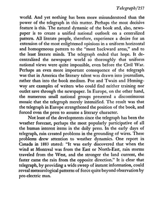 Telegraph/251
world. A n d yet nothing has been more misunderstood than the
power of the telegraph in this matter. Perhaps the most decisive
feature is this. The natural dynamic of the book and, also, news-
paper is to create a unified national outlook on a centralized
pattern. A l l literate people, therefore, experience a desire for an
extension of the most enlightened opinions in a uniform horizontal
and homogeneous pattern to the "most backward areas," and to
the least literate minds. The telegraph ended that hope. I t de-
centralized the newspaper world so thoroughly that uniform
national views were quite impossible, even before the Civil W a r .
Perhaps an even more important consequence of the telegraph
was that in America the literary talent was drawn into journalism,
rather than into the book medium. Poe and T w a i n and Heming-
way are examples of writers who could find neither training nor
outlet save through the newspaper. I n Europe, on the other hand,
the numerous small national groups presented a discontinuous
mosaic that the telegraph merely intensified. The result was that
the telegraph in Europe strengthened the position of the book, and
forced even the press to assume a literary character.
N o t least of the developments since the telegraph has been the
weather forecast, perhaps the most popularly participative of all
the human interest items i n the daily press. I n the early days of
telegraph, rain created problems in the grounding of wires. These
problems drew attention to weather dynamics. One report in
Canada i n 1883 stated: " I t was early discovered that when the
w i n d at Montreal was from the East or North-East, rain storms
traveled from the West, and the stronger the land current, the
faster came the rain from the opposite direction." I t is clear that
telegraph, b y providing a wide sweep of instant information, could
reveal meteorological patterns of force quite beyond observation b y
pre-electric man.
 