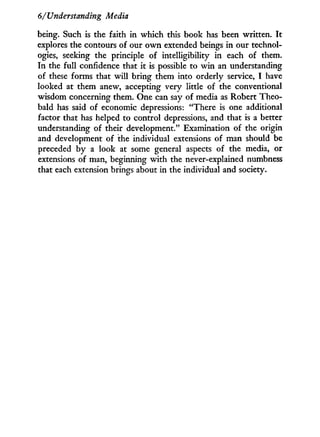 6/Understanding Media
being. Such is the faith in which this book has been written. I t
explores the contours of our o w n extended beings in our technol-
ogies, seeking the principle of intelligibility i n each of them.
In the full confidence that it is possible to w i n an understanding
of these forms that w i l l bring them into orderly service, I have
looked at them anew, accepting very little of the conventional
wisdom concerning them. One can say of media as Robert Theo-
bald has said of economic depressions: "There is one additional
factor that has helped to control depressions, and that is a better
understanding of their development." Examination of the origin
and development of the individual extensions of man should be
preceded b y a look at some general aspects of the media, or
extensions of man, beginning w i t h the never-explained numbness
that each extension brings about in the individual and society.
 